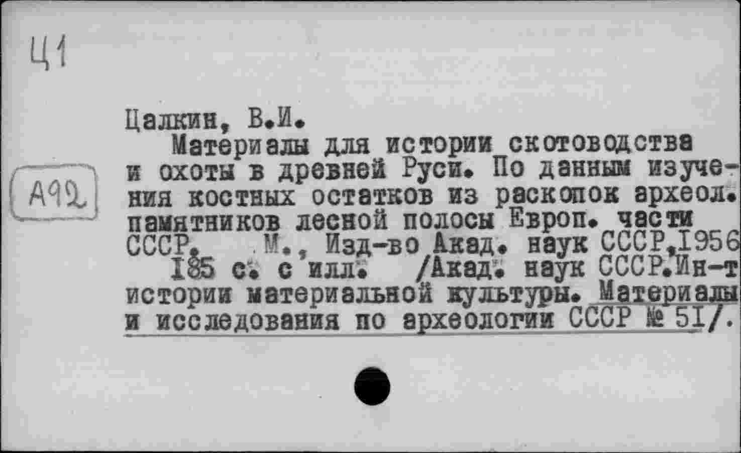 ﻿Цалкин, В.И.
Материалы для истории скотоводства и охоты в древней Руси» По данным изучения костных остатков из раскопок археол» памятников лесной полосы Европ. части СССР. М., Изд-во Акад, наук CCCP.I956
185 с. с илл» /Акад, наук СССР.Ин-т истории материальной культуры. Материалы иисследования по археологии СССР 51/.